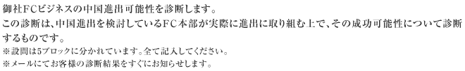 御社FCビジネスの中国進出可能性を診断します。この診断は、中国進出を検討しているFC本部が実際に進出に取り組む上で、その成功可能性について診断するものです。※設問は5ブロックに分かれています。全て記入してください。※メールにてお客様の診断結果をすぐにお知らせします。