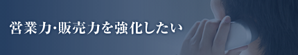 営業力・販売力を強化したい