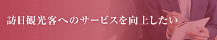 訪日観光客へのサービスを向上したい